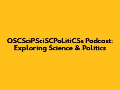 OSCSciPSciSCPoLitiCSs Podcast: Exploring Science & Politics