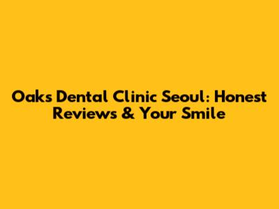 Oaks Dental Clinic Seoul: Honest Reviews & Your Smile