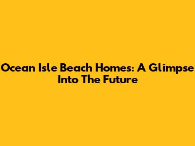 Ocean Isle Beach Homes: A Glimpse Into The Future