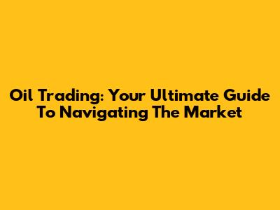 Oil Trading: Your Ultimate Guide To Navigating The Market