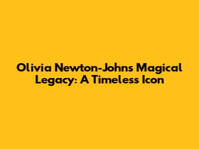 Olivia Newton-John's Magical Legacy: A Timeless Icon