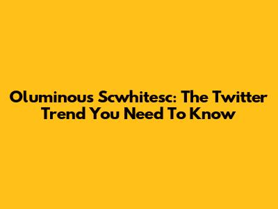 Oluminous Scwhitesc: The Twitter Trend You Need To Know