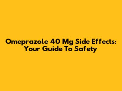 Omeprazole 40 Mg Side Effects: Your Guide To Safety