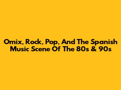 Omix, Rock, Pop, And The Spanish Music Scene Of The 80s & 90s
