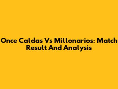 Once Caldas Vs Millonarios: Match Result And Analysis
