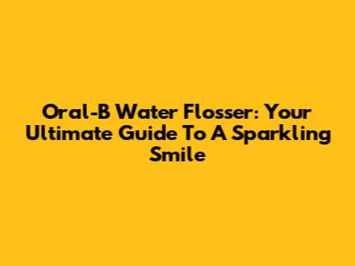 Oral-B Water Flosser: Your Ultimate Guide To A Sparkling Smile