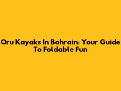 Oru Kayaks In Bahrain: Your Guide To Foldable Fun
