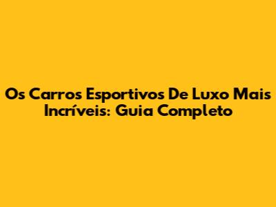 Os Carros Esportivos De Luxo Mais Incríveis: Guia Completo