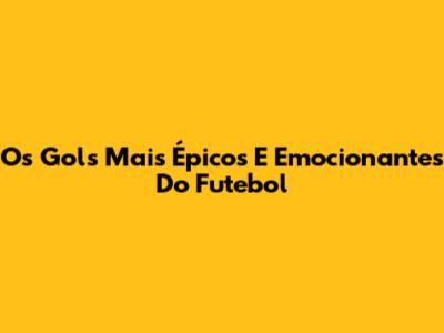 Os Gols Mais Épicos E Emocionantes Do Futebol
