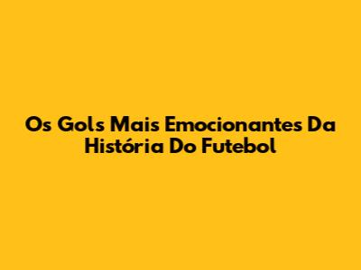 Os Gols Mais Emocionantes Da História Do Futebol