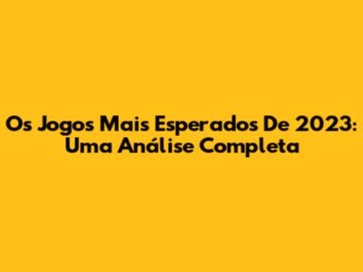 Os Jogos Mais Esperados De 2023: Uma Análise Completa