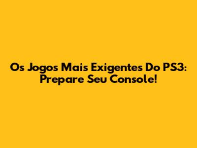 Os Jogos Mais Exigentes Do PS3: Prepare Seu Console!