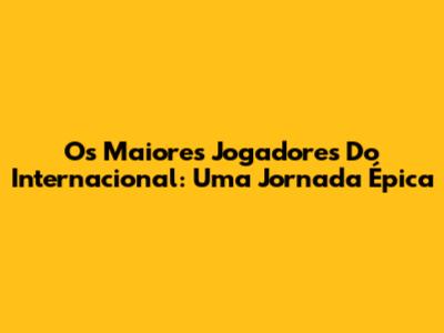 Os Maiores Jogadores Do Internacional: Uma Jornada Épica