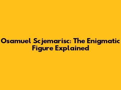 Osamuel Scjemarisc: The Enigmatic Figure Explained