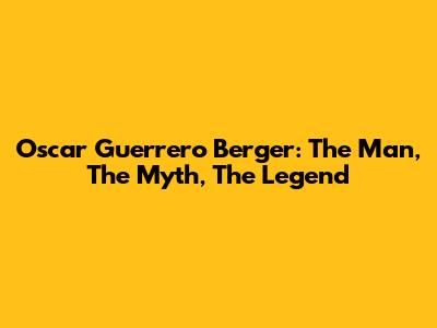 Oscar Guerrero Berger: The Man, The Myth, The Legend