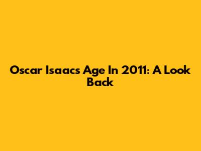 Oscar Isaac's Age In 2011: A Look Back