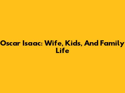 Oscar Isaac: Wife, Kids, And Family Life