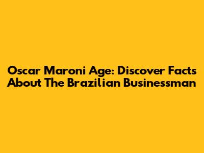 Oscar Maroni Age: Discover Facts About The Brazilian Businessman