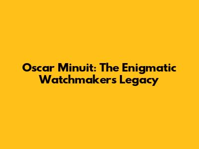 Oscar Minuit: The Enigmatic Watchmaker's Legacy