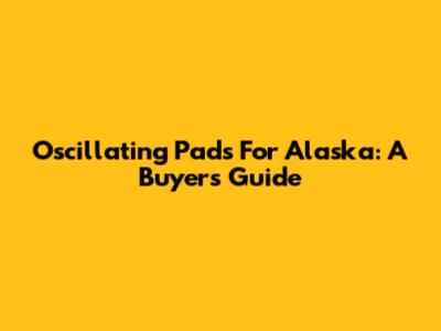 Oscillating Pads For Alaska: A Buyer's Guide