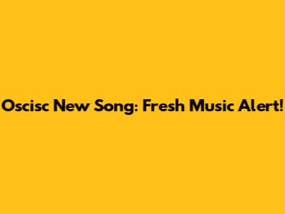 Oscisc New Song: Fresh Music Alert!