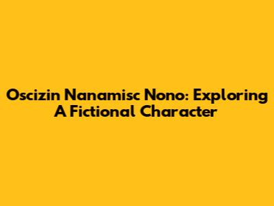 Oscizin Nanamisc Nono: Exploring A Fictional Character