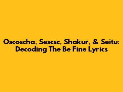 Oscoscha, Sescsc, Shakur, & Seitu: Decoding The 'Be Fine' Lyrics