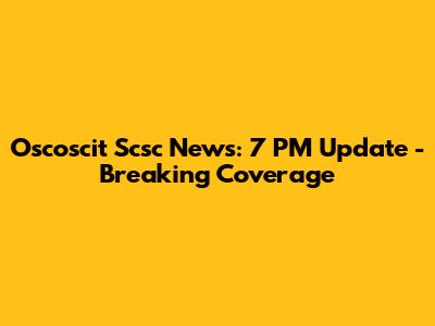 Oscoscit Scsc News: 7 PM Update - Breaking Coverage