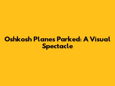 Oshkosh Planes Parked: A Visual Spectacle