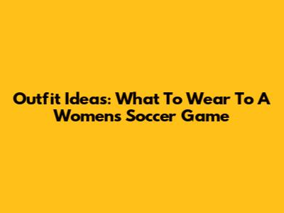 Outfit Ideas: What To Wear To A Women's Soccer Game