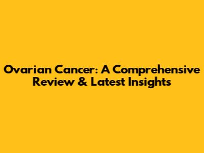 Ovarian Cancer: A Comprehensive Review & Latest Insights