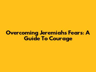 Overcoming Jeremiah's Fears: A Guide To Courage