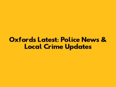 Oxford's Latest: Police News & Local Crime Updates