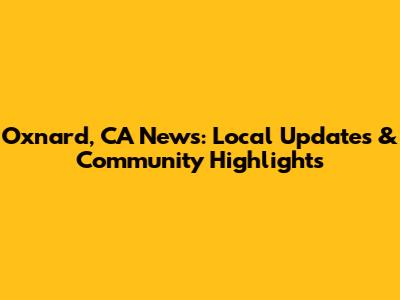 Oxnard, CA News: Local Updates & Community Highlights