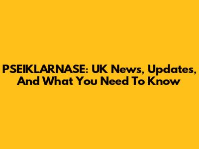 PSEIKLARNASE: UK News, Updates, And What You Need To Know