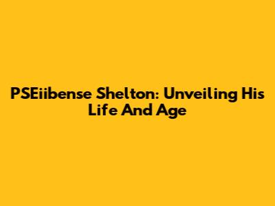 PSEiibense Shelton: Unveiling His Life And Age