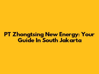 PT Zhongtsing New Energy: Your Guide In South Jakarta