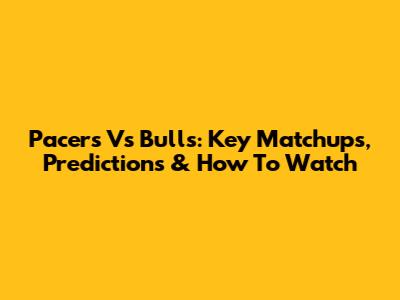 Pacers Vs Bulls: Key Matchups, Predictions & How To Watch
