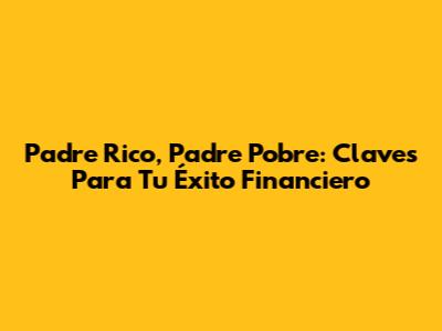 Padre Rico, Padre Pobre: Claves Para Tu Éxito Financiero