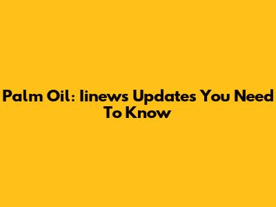 Palm Oil: Iinews Updates You Need To Know