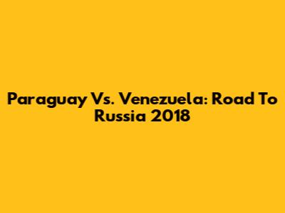 Paraguay Vs. Venezuela: Road To Russia 2018
