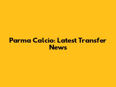 Parma Calcio: Latest Transfer News