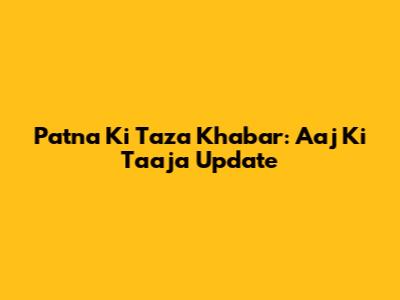 Patna Ki Taza Khabar: Aaj Ki Taaja Update