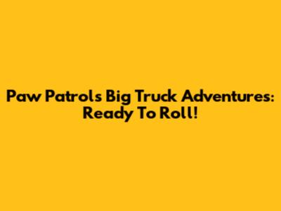 Paw Patrol's Big Truck Adventures: Ready To Roll!
