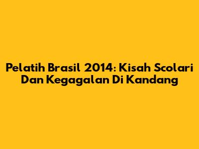 Pelatih Brasil 2014: Kisah Scolari Dan Kegagalan Di Kandang