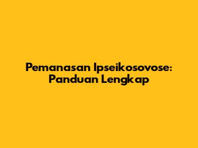 Pemanasan Ipseikosovose: Panduan Lengkap