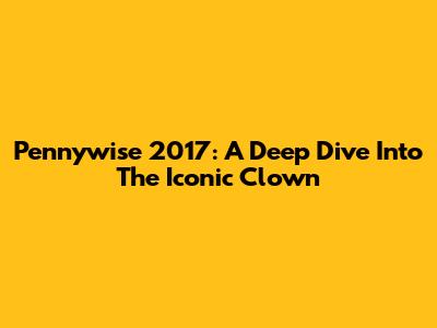 Pennywise 2017: A Deep Dive Into The Iconic Clown