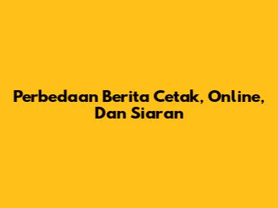 Perbedaan Berita Cetak, Online, Dan Siaran