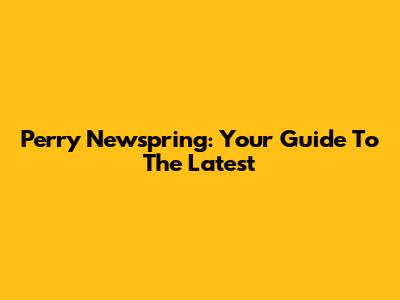 Perry Newspring: Your Guide To The Latest