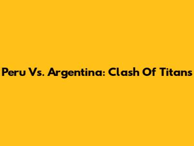 Peru Vs. Argentina: Clash Of Titans